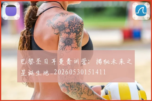 巴黎圣日耳曼青训营:揭秘未来之星诞生地_20260530151411