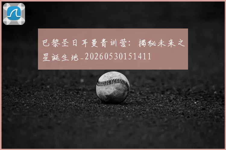 巴黎圣日耳曼青训营:揭秘未来之星诞生地_20260530151411