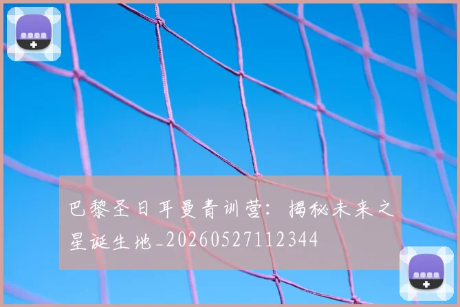 巴黎圣日耳曼青训营:揭秘未来之星诞生地_20260527112344