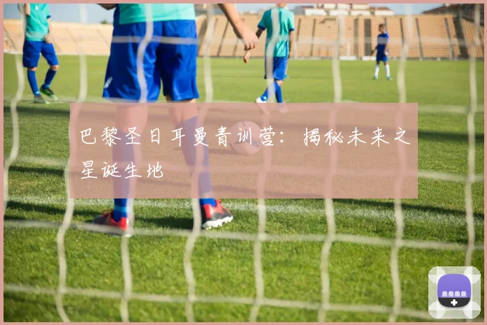 巴黎圣日耳曼青训营:揭秘未来之星诞生地